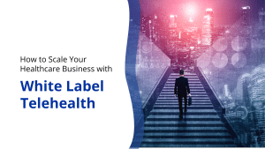 How to Scale Your Healthcare Business with White Label Telehealth